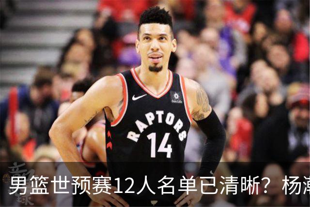 男篮世预赛12人名单已清晰？杨瀚森赵继伟领衔：周琦赵睿全被抛弃